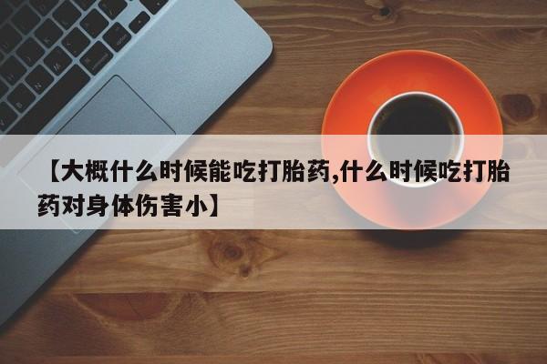 药流药购买【大概什么时候能吃打胎药,什么时候吃打胎药对身体伤害小】