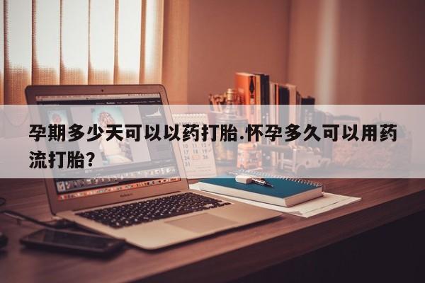 药流药购买孕期多少天可以以药打胎.怀孕多久可以用药流打胎？