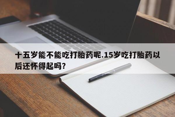 药流药购买十五岁能不能吃打胎药呢.15岁吃打胎药以后还怀得起吗？