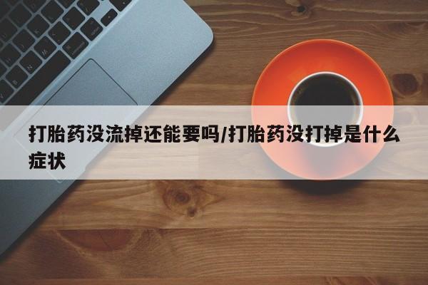 药流药购买打胎药没流掉还能要吗/打胎药没打掉是什么症状