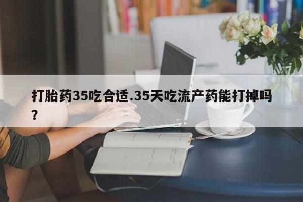 药流药购买打胎药35吃合适.35天吃流产药能打掉吗？