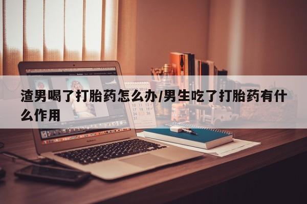 药流药购买渣男喝了打胎药怎么办/男生吃了打胎药有什么作用