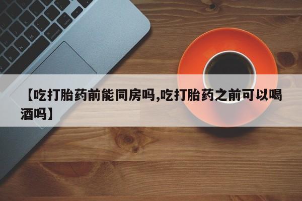 药流药购买【吃打胎药前能同房吗,吃打胎药之前可以喝酒吗】