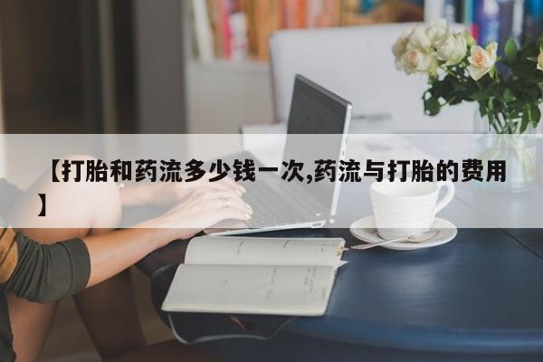 药流药购买【打胎和药流多少钱一次,药流与打胎的费用】