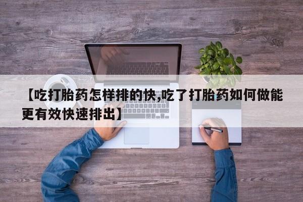 药流药购买【吃打胎药怎样排的快,吃了打胎药如何做能更有效快速排出】