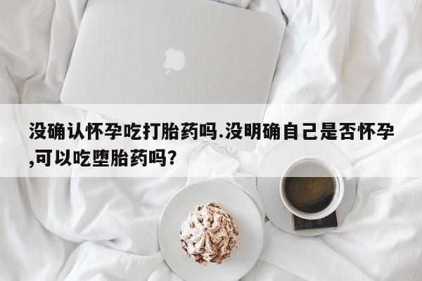 药流药购买没确认怀孕吃打胎药吗.没明确自己是否怀孕,可以吃堕胎药吗？
