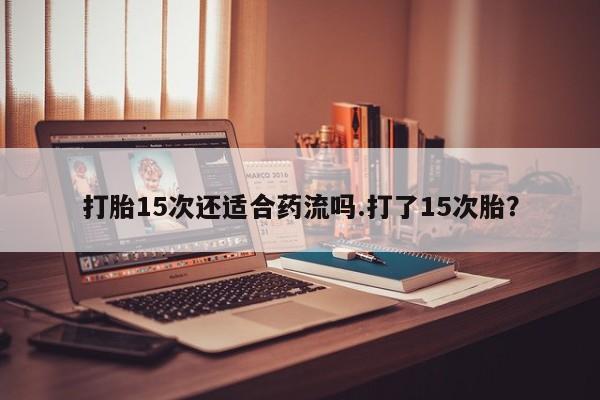药流药购买打胎15次还适合药流吗.打了15次胎？