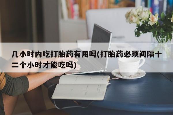 药流药购买几小时内吃打胎药有用吗(打胎药必须间隔十二个小时才能吃吗)