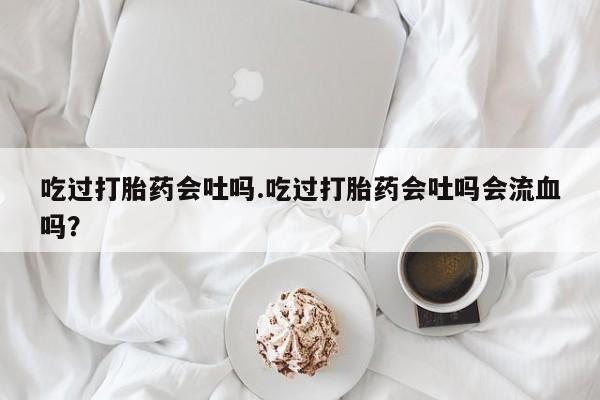 药流药购买吃过打胎药会吐吗.吃过打胎药会吐吗会流血吗？