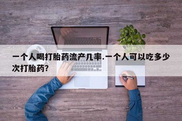 药流药购买一个人喝打胎药流产几率.一个人可以吃多少次打胎药？