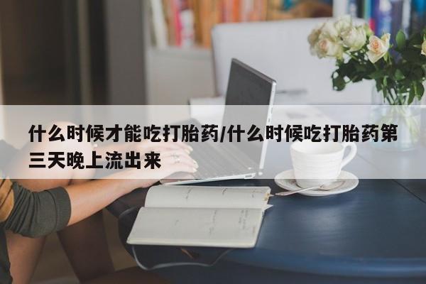 药流药购买什么时候才能吃打胎药/什么时候吃打胎药第三天晚上流出来