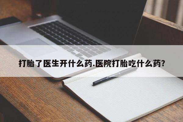 药流药购买打胎了医生开什么药.医院打胎吃什么药？