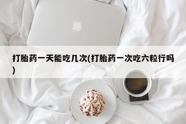 药流药购买打胎药一天能吃几次(打胎药一次吃六粒行吗)