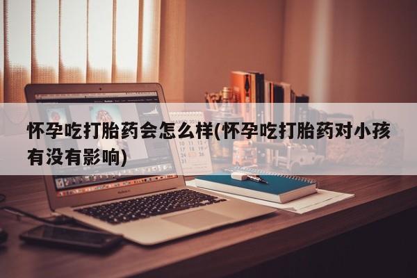 药流药购买怀孕吃打胎药会怎么样(怀孕吃打胎药对小孩有没有影响)