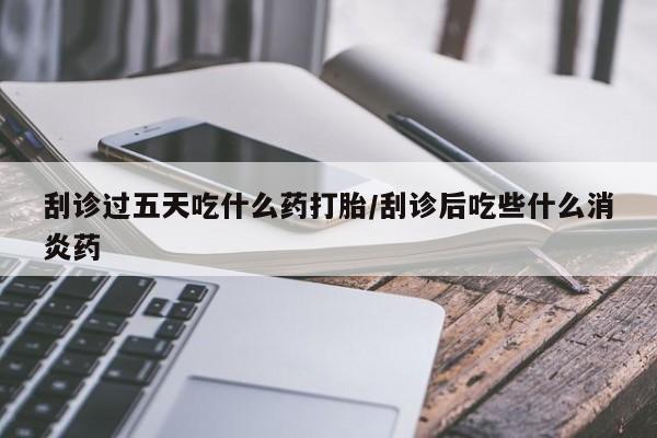药流药购买刮诊过五天吃什么药打胎/刮诊后吃些什么消炎药