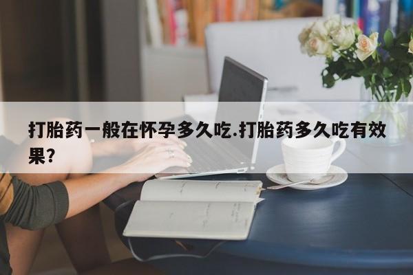 药流药购买打胎药一般在怀孕多久吃.打胎药多久吃有效果？