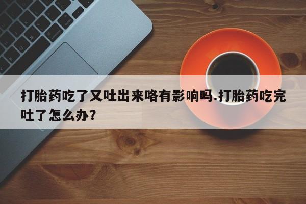 药流药购买打胎药吃了又吐出来咯有影响吗.打胎药吃完吐了怎么办？