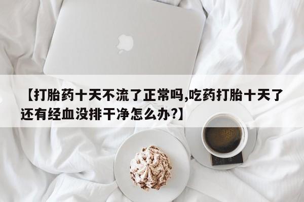 药流药购买【打胎药十天不流了正常吗,吃药打胎十天了还有经血没排干净怎么办?】