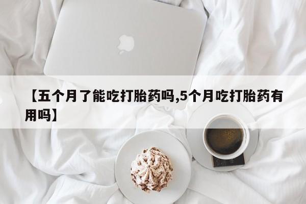 药流药购买【五个月了能吃打胎药吗,5个月吃打胎药有用吗】