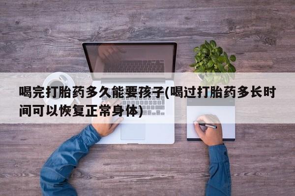 药流药购买喝完打胎药多久能要孩子(喝过打胎药多长时间可以恢复正常身体)
