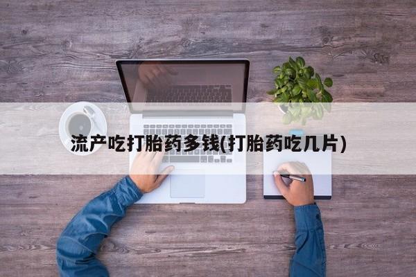 药流药购买流产吃打胎药多钱(打胎药吃几片)