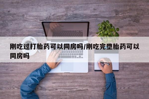 药流药购买刚吃过打胎药可以同房吗/刚吃完堕胎药可以同房吗
