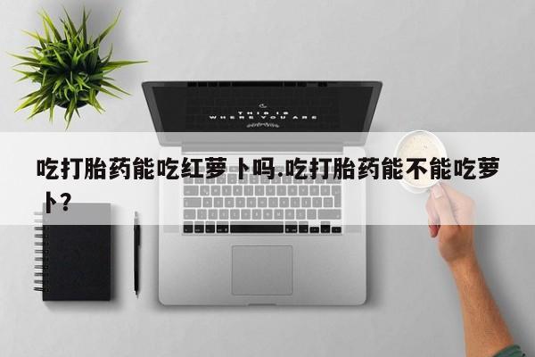 药流药购买吃打胎药能吃红萝卜吗.吃打胎药能不能吃萝卜？