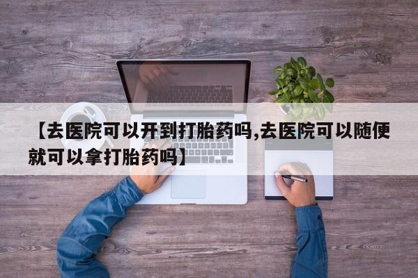 药流药购买【去医院可以开到打胎药吗,去医院可以随便就可以拿打胎药吗】