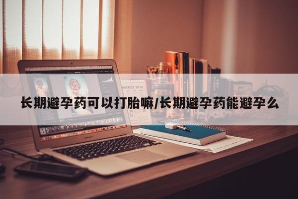药流药购买长期避孕药可以打胎嘛/长期避孕药能避孕么
