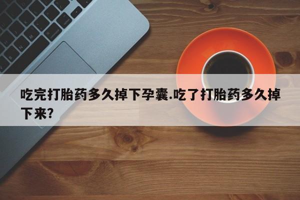 药流药购买吃完打胎药多久掉下孕囊.吃了打胎药多久掉下来？