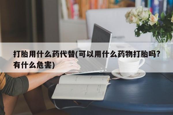 药流药购买打胎用什么药代替(可以用什么药物打胎吗?有什么危害)