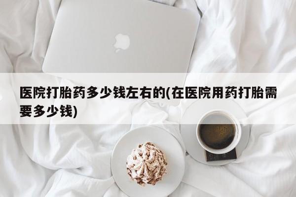 药流药购买医院打胎药多少钱左右的(在医院用药打胎需要多少钱)
