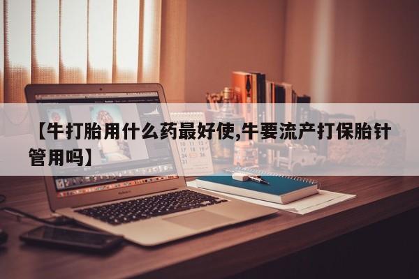 药流药购买【牛打胎用什么药最好使,牛要流产打保胎针管用吗】