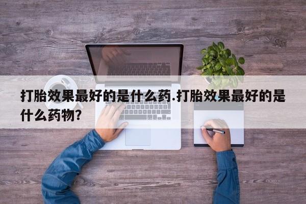 药流药购买打胎效果最好的是什么药.打胎效果最好的是什么药物？