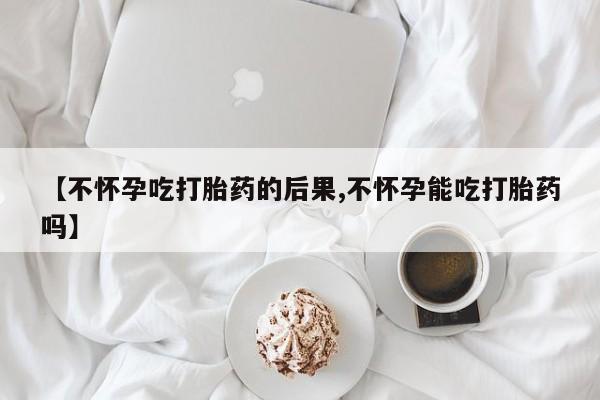 药流药购买【不怀孕吃打胎药的后果,不怀孕能吃打胎药吗】