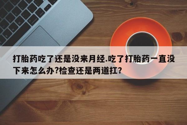 药流药购买打胎药吃了还是没来月经.吃了打胎药一直没下来怎么办?检查还是两道扛？