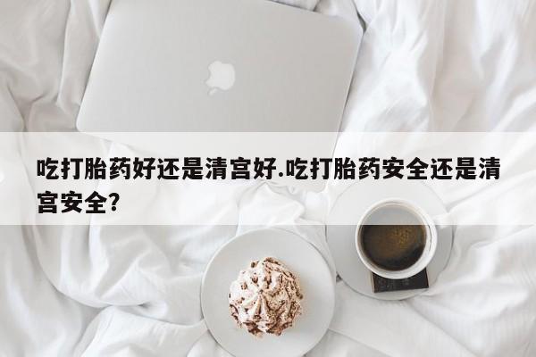 药流药购买吃打胎药好还是清宫好.吃打胎药安全还是清宫安全？