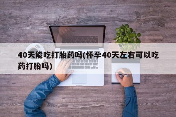 药流药购买40天能吃打胎药吗(怀孕40天左右可以吃药打胎吗)