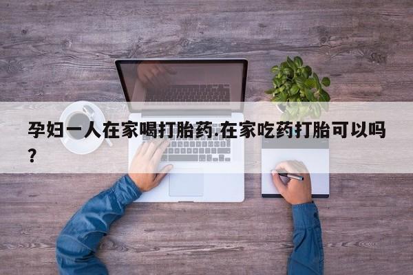药流药购买孕妇一人在家喝打胎药.在家吃药打胎可以吗？