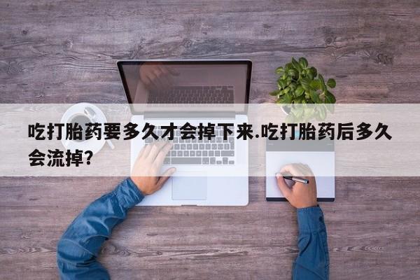 药流药购买吃打胎药要多久才会掉下来.吃打胎药后多久会流掉？