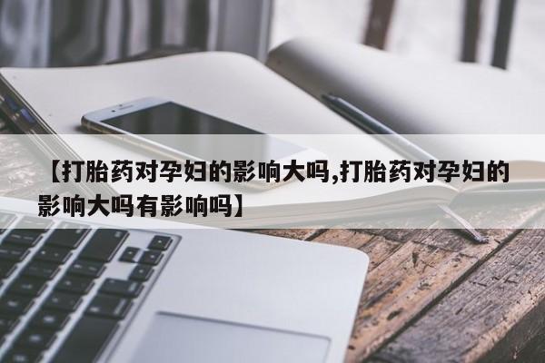 药流药购买【打胎药对孕妇的影响大吗,打胎药对孕妇的影响大吗有影响吗】