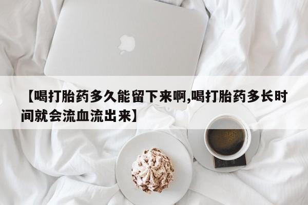 药流药购买【喝打胎药多久能留下来啊,喝打胎药多长时间就会流血流出来】
