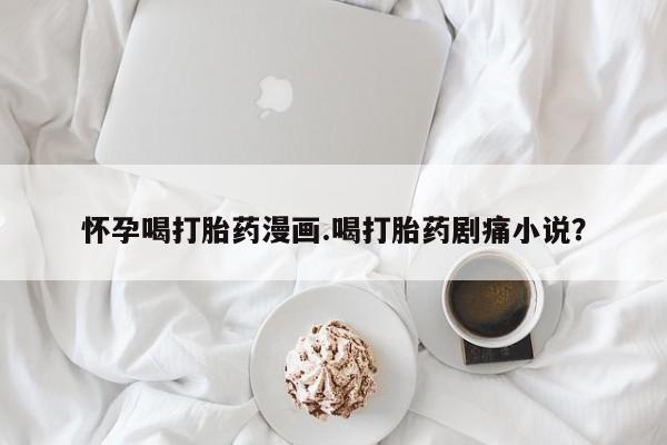药流药购买怀孕喝打胎药漫画.喝打胎药剧痛小说？