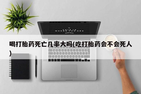 药流药购买喝打胎药死亡几率大吗(吃打胎药会不会死人)