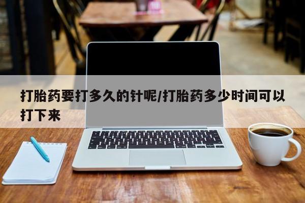 药流药购买打胎药要打多久的针呢/打胎药多少时间可以打下来
