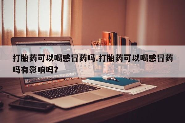 药流药购买打胎药可以喝感冒药吗.打胎药可以喝感冒药吗有影响吗？