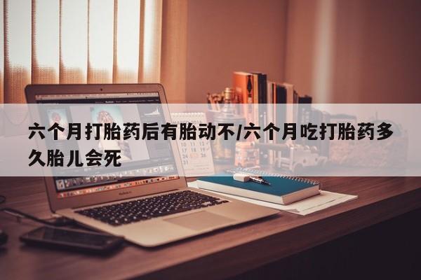 药流药购买六个月打胎药后有胎动不/六个月吃打胎药多久胎儿会死