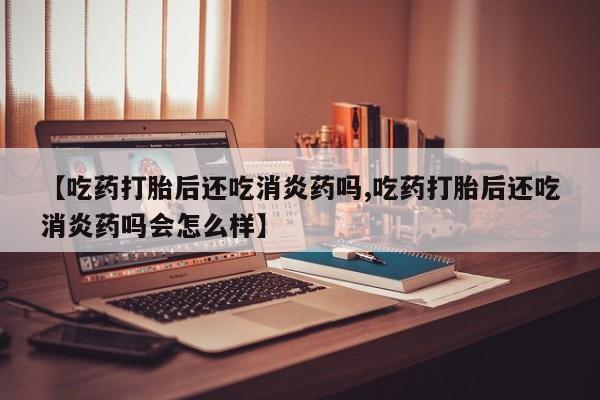 药流药购买【吃药打胎后还吃消炎药吗,吃药打胎后还吃消炎药吗会怎么样】
