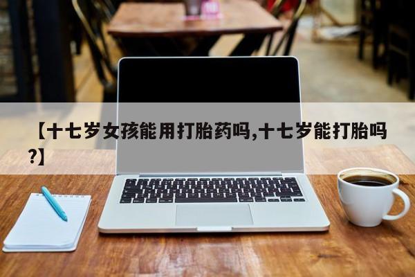 药流药购买【十七岁女孩能用打胎药吗,十七岁能打胎吗?】