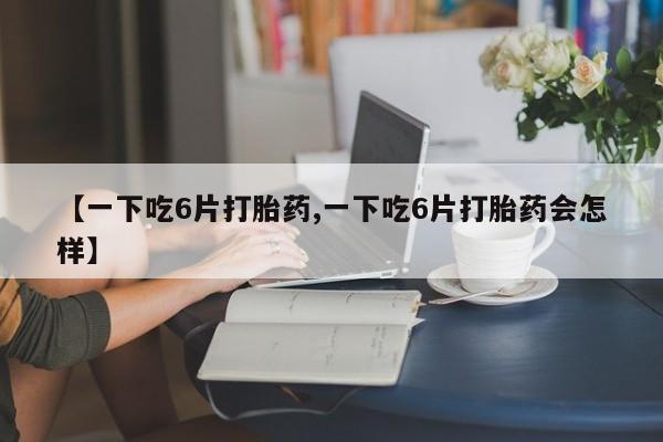 药流药购买【一下吃6片打胎药,一下吃6片打胎药会怎样】